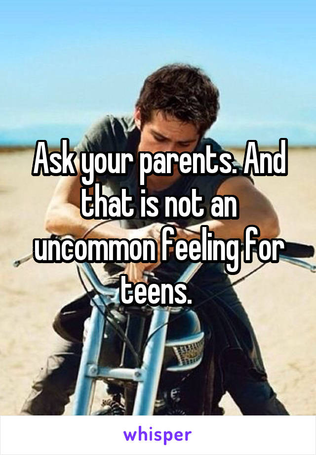 Ask your parents. And that is not an uncommon feeling for teens. 