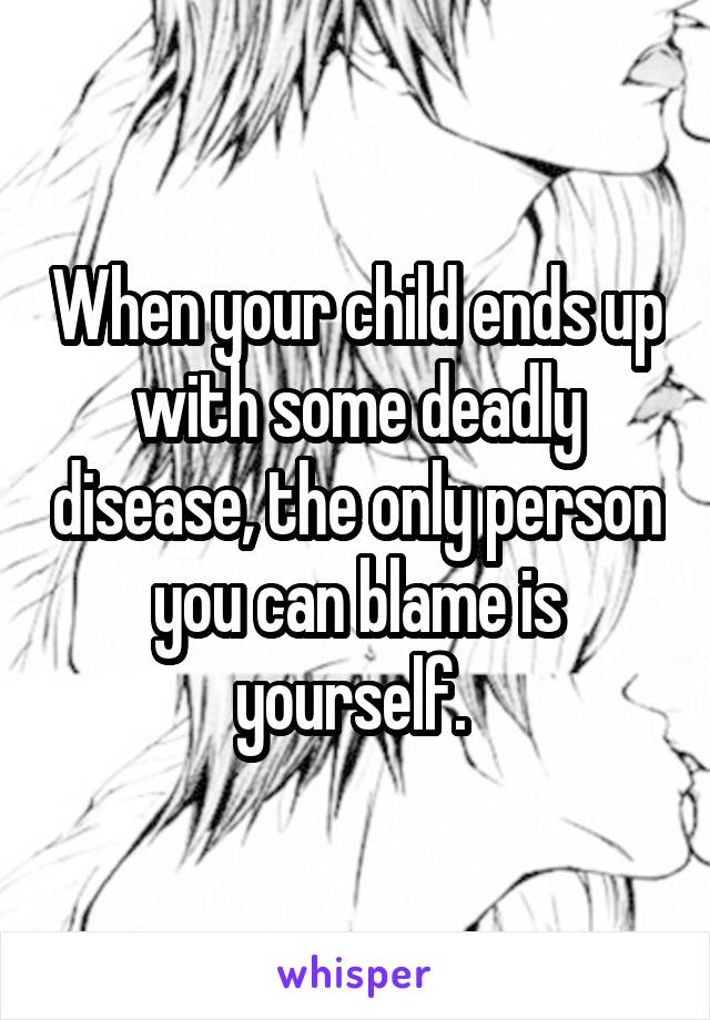When your child ends up with some deadly disease, the only person you can blame is yourself. 