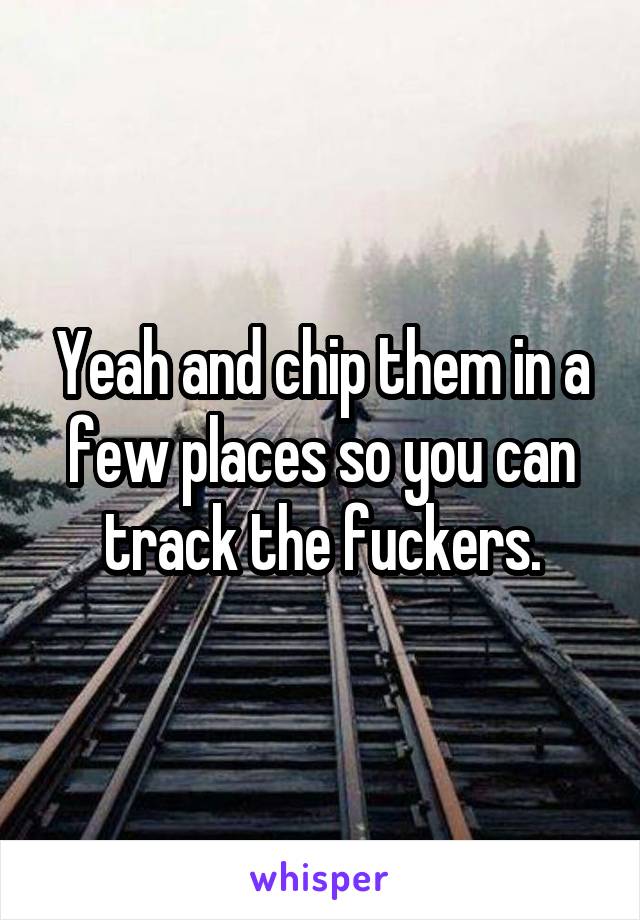 Yeah and chip them in a few places so you can track the fuckers.
