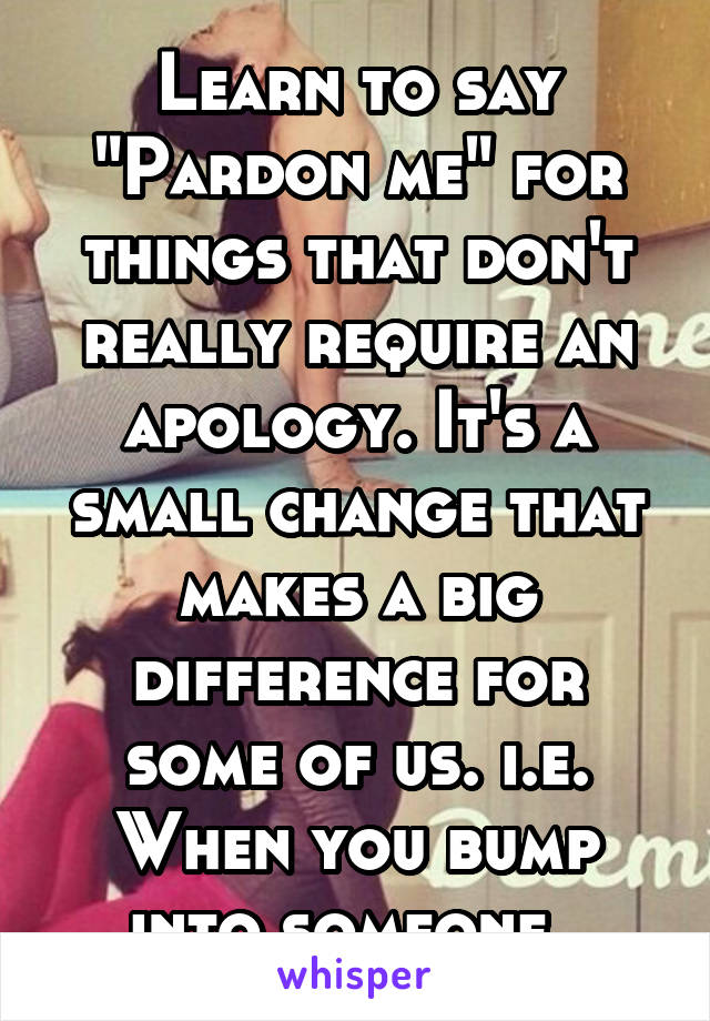 Learn to say "Pardon me" for things that don't really require an apology. It's a small change that makes a big difference for some of us. i.e. When you bump into someone. 