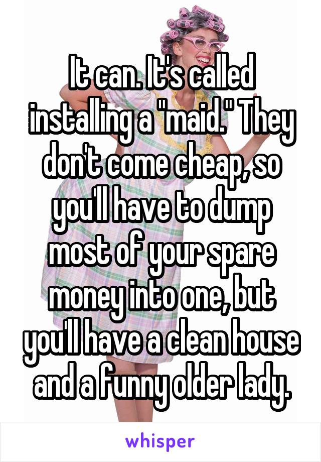 It can. It's called installing a "maid." They don't come cheap, so you'll have to dump most of your spare money into one, but you'll have a clean house and a funny older lady.