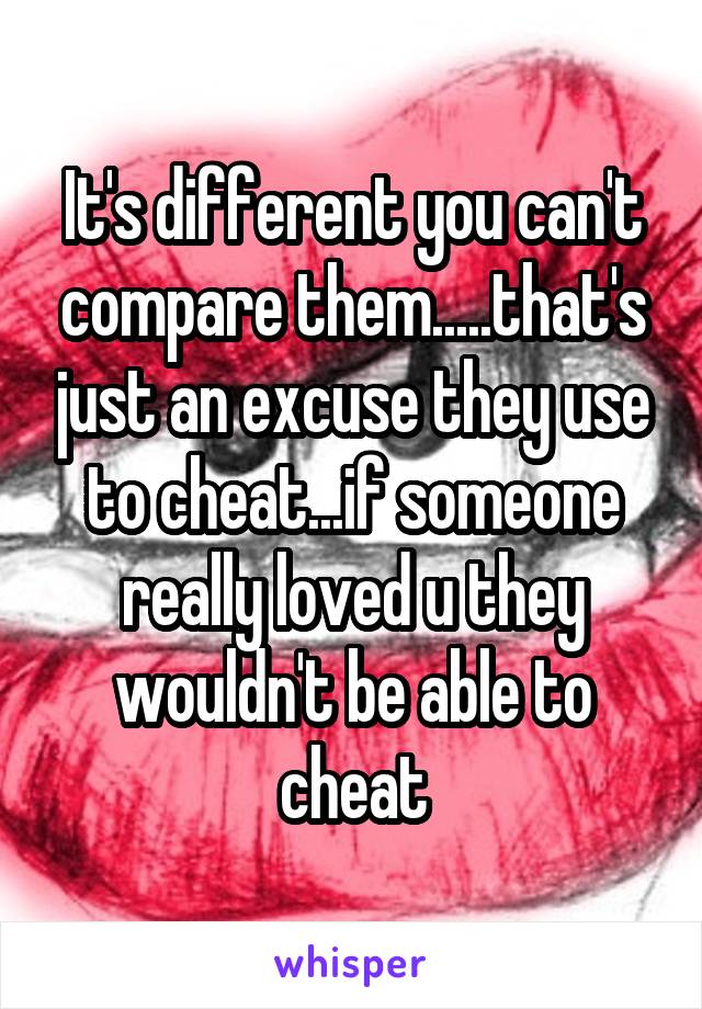 It's different you can't compare them.....that's just an excuse they use to cheat...if someone really loved u they wouldn't be able to cheat