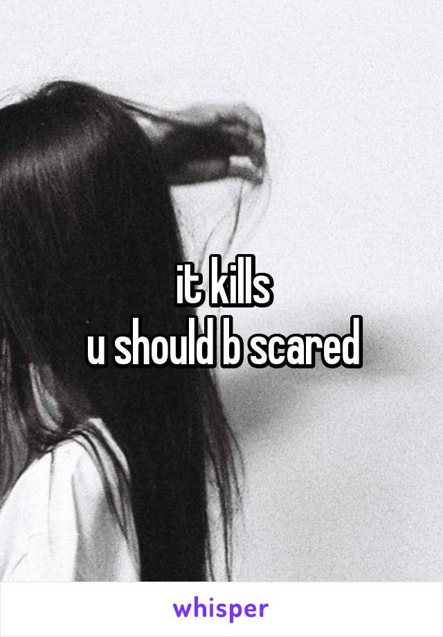 it kills
u should b scared