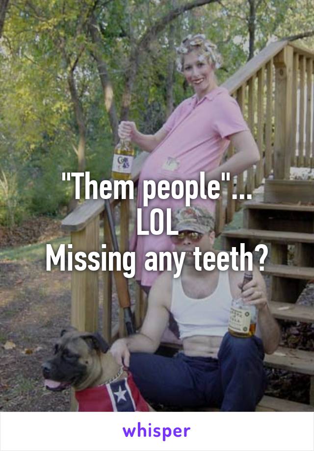 "Them people"...
LOL
Missing any teeth?