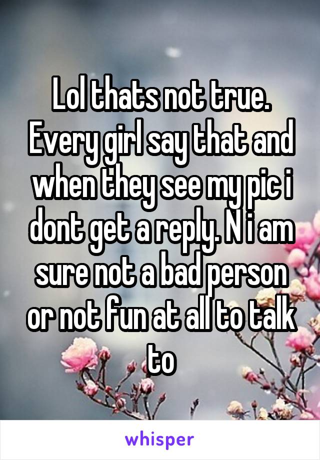 Lol thats not true. Every girl say that and when they see my pic i dont get a reply. N i am sure not a bad person or not fun at all to talk to