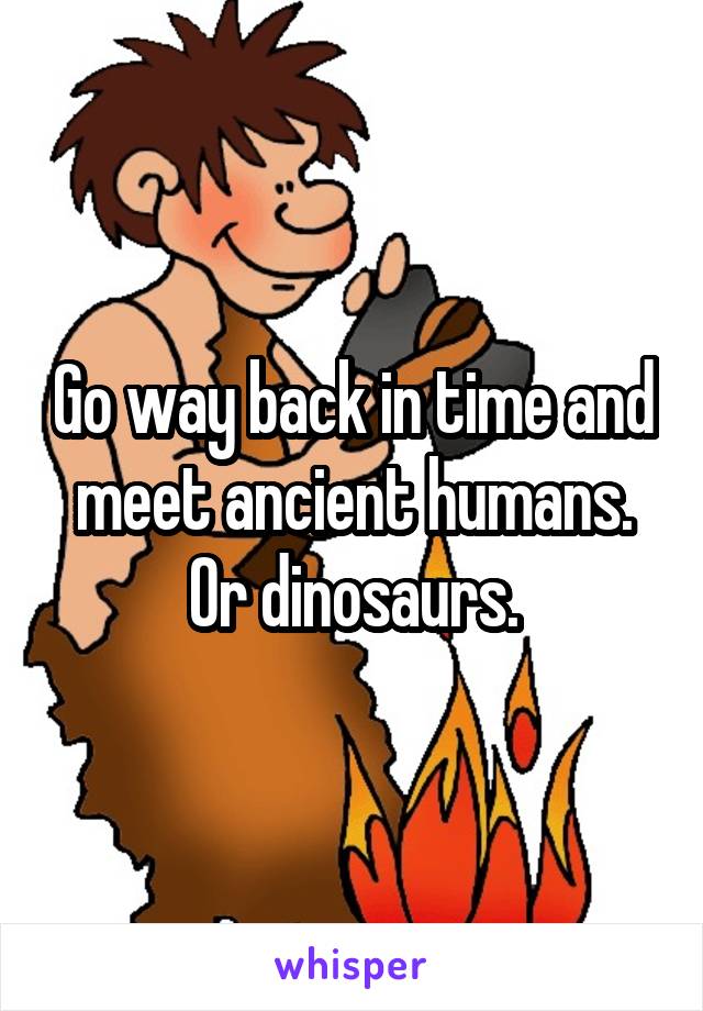 Go way back in time and meet ancient humans. Or dinosaurs.
