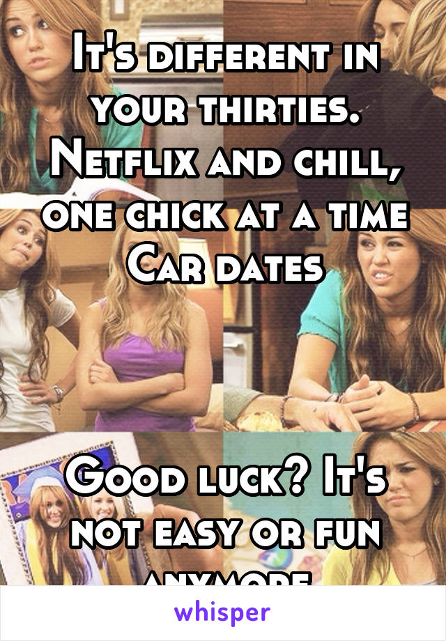 It's different in your thirties. Netflix and chill, one chick at a time
Car dates



Good luck? It's not easy or fun anymore
