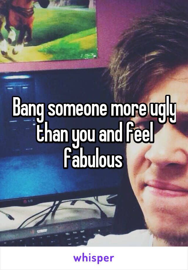 Bang someone more ugly than you and feel fabulous 