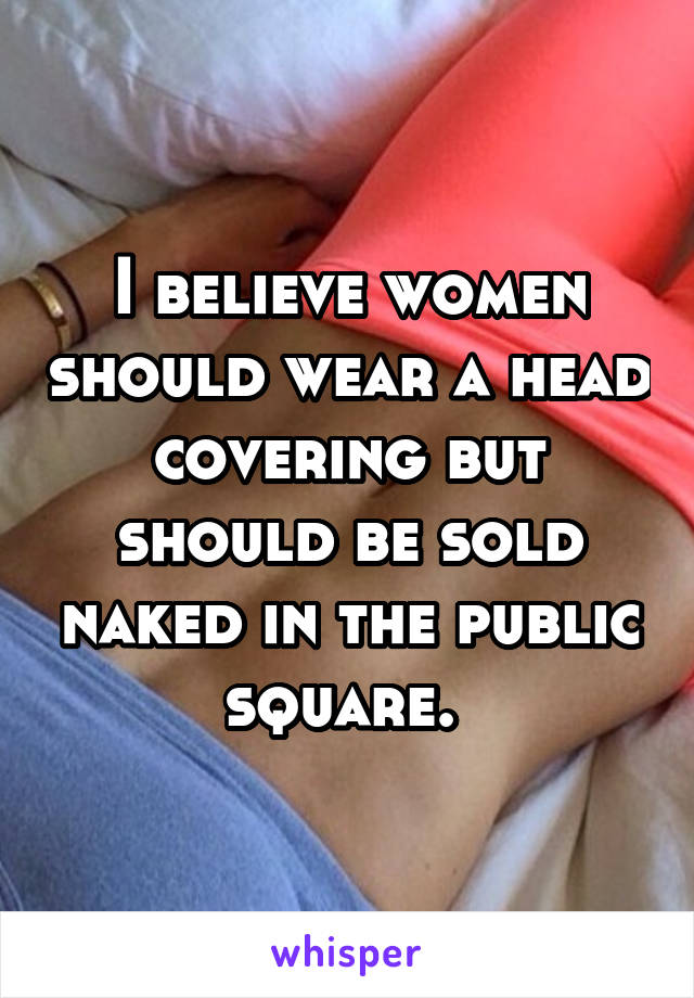 I believe women should wear a head covering but should be sold naked in the public square. 