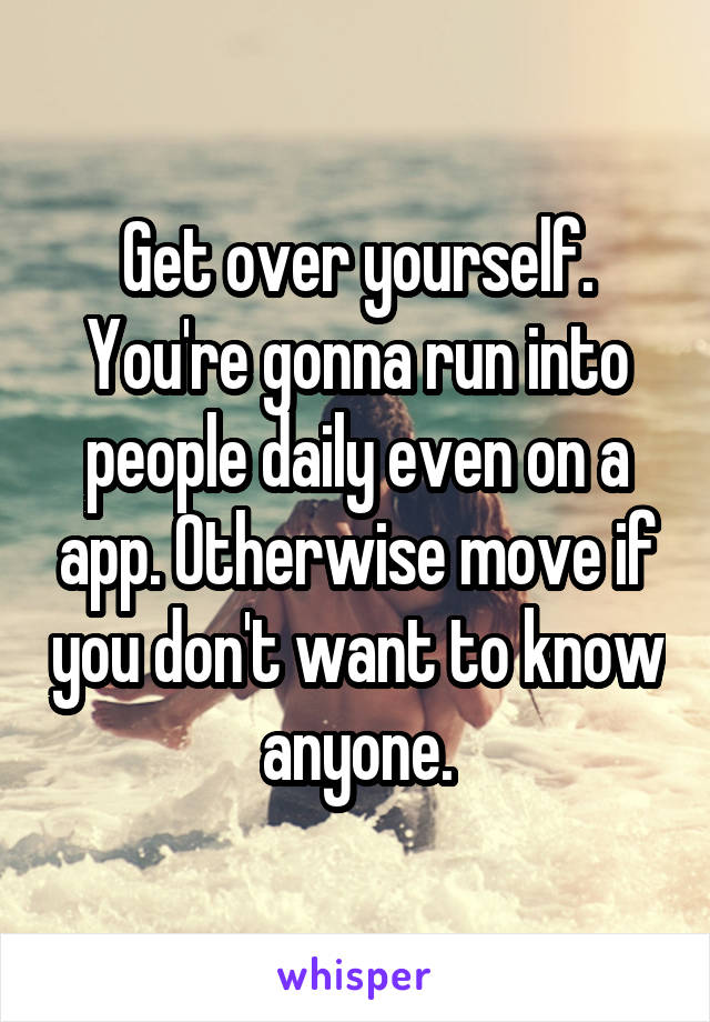 Get over yourself. You're gonna run into people daily even on a app. Otherwise move if you don't want to know anyone.