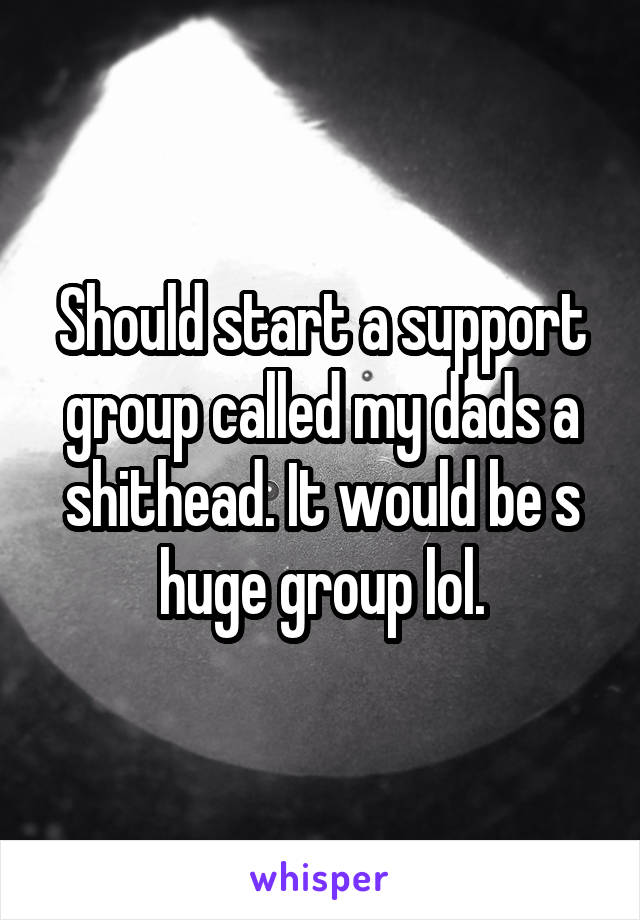 Should start a support group called my dads a shithead. It would be s huge group lol.
