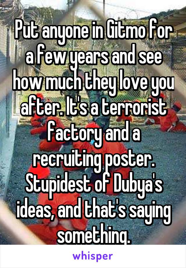 Put anyone in Gitmo for a few years and see how much they love you after. It's a terrorist factory and a recruiting poster. Stupidest of Dubya's ideas, and that's saying something.