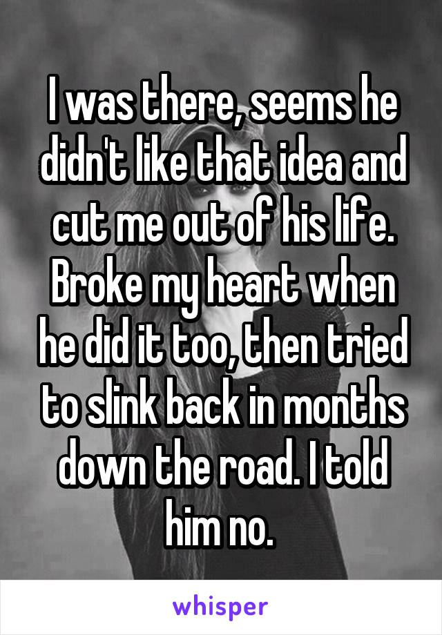 I was there, seems he didn't like that idea and cut me out of his life. Broke my heart when he did it too, then tried to slink back in months down the road. I told him no. 