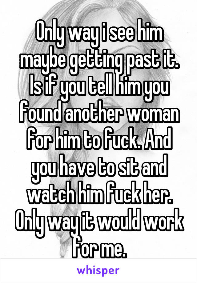 Only way i see him maybe getting past it. Is if you tell him you found another woman for him to fuck. And you have to sit and watch him fuck her. Only way it would work for me.