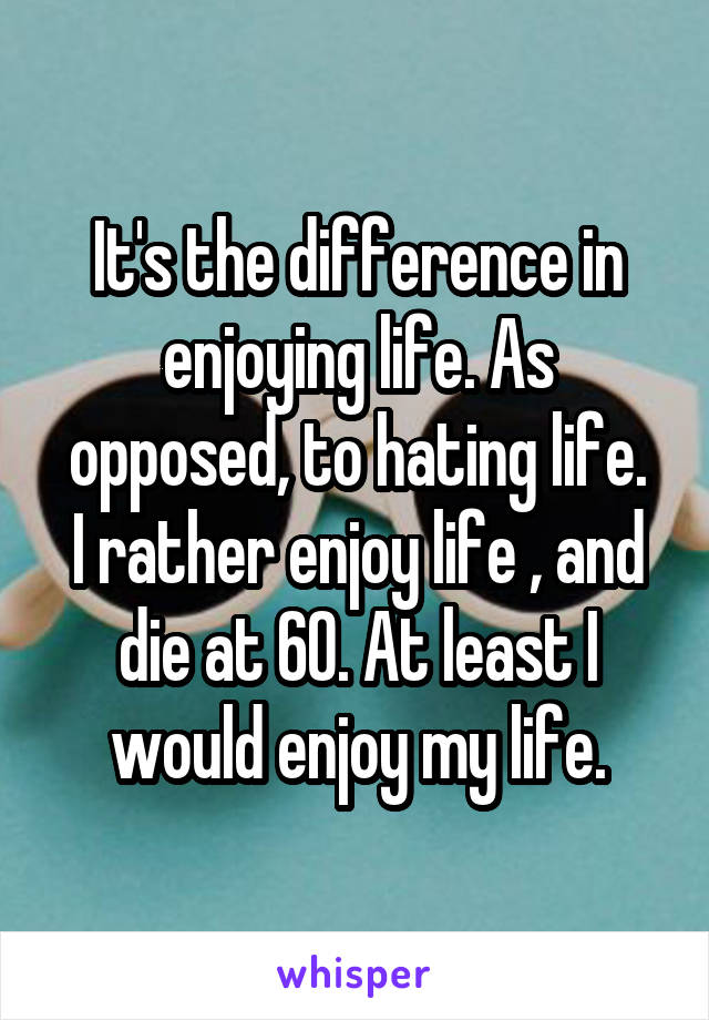 It's the difference in enjoying life. As opposed, to hating life.
I rather enjoy life , and die at 60. At least I would enjoy my life.