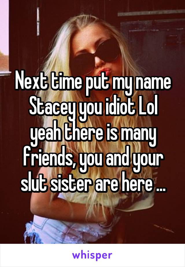 Next time put my name Stacey you idiot Lol yeah there is many friends, you and your slut sister are here ...