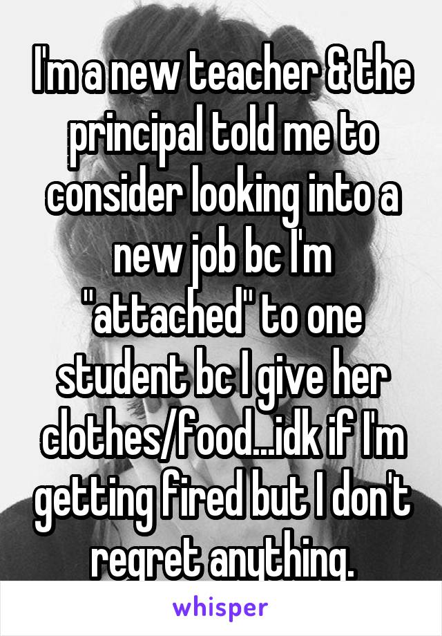 I'm a new teacher & the principal told me to consider looking into a new job bc I'm "attached" to one student bc I give her clothes/food...idk if I'm getting fired but I don't regret anything.