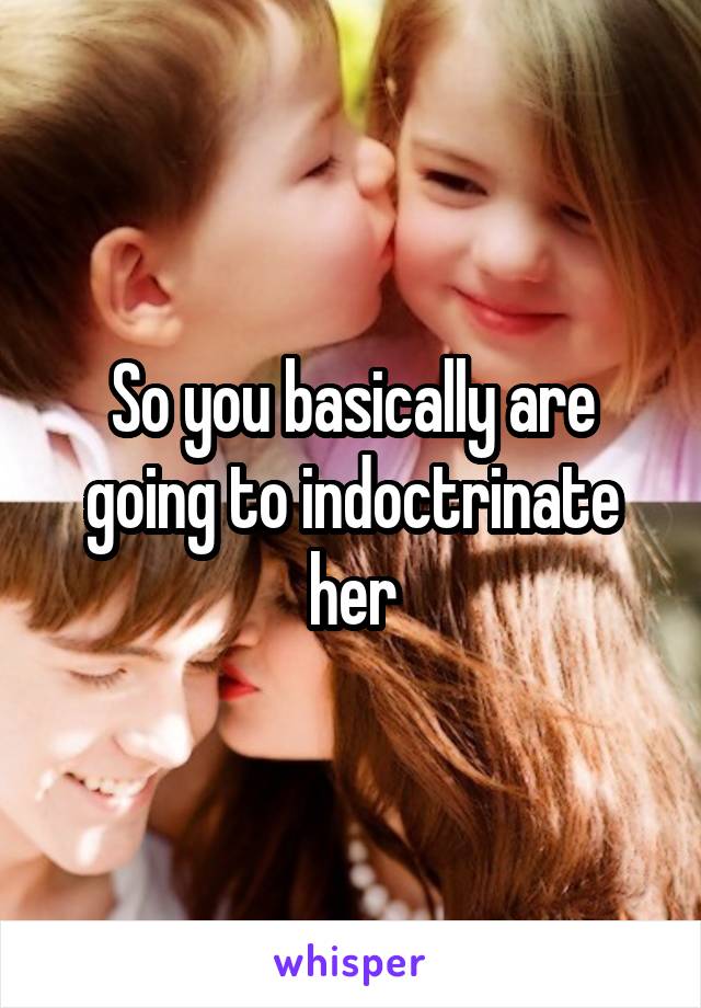 So you basically are going to indoctrinate her