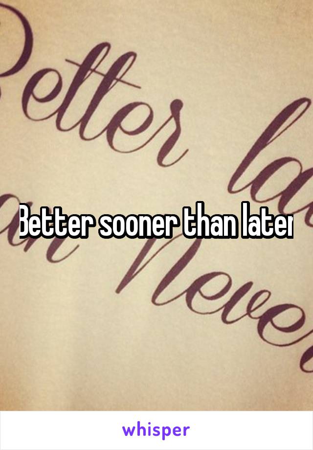 Better sooner than later