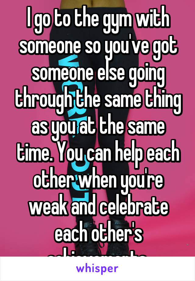 I go to the gym with someone so you've got someone else going through the same thing as you at the same time. You can help each other when you're weak and celebrate each other's achievements.