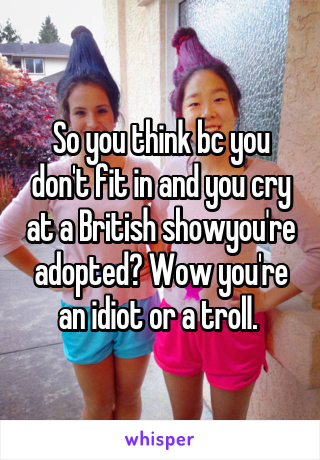 So you think bc you don't fit in and you cry at a British showyou're adopted? Wow you're an idiot or a troll. 