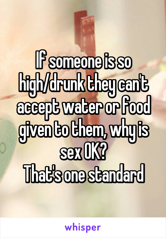 If someone is so high/drunk they can't accept water or food given to them, why is sex OK?
That's one standard