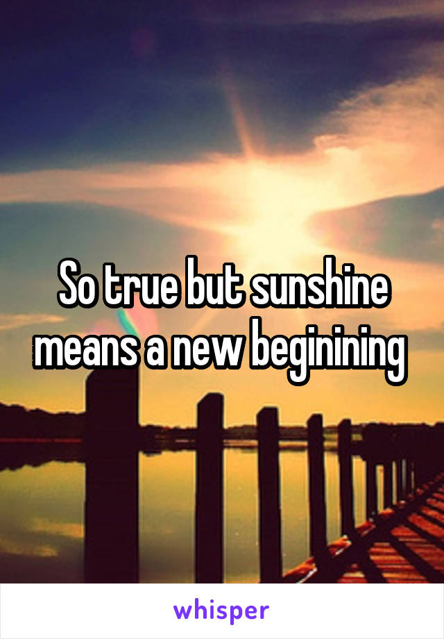So true but sunshine means a new beginining 