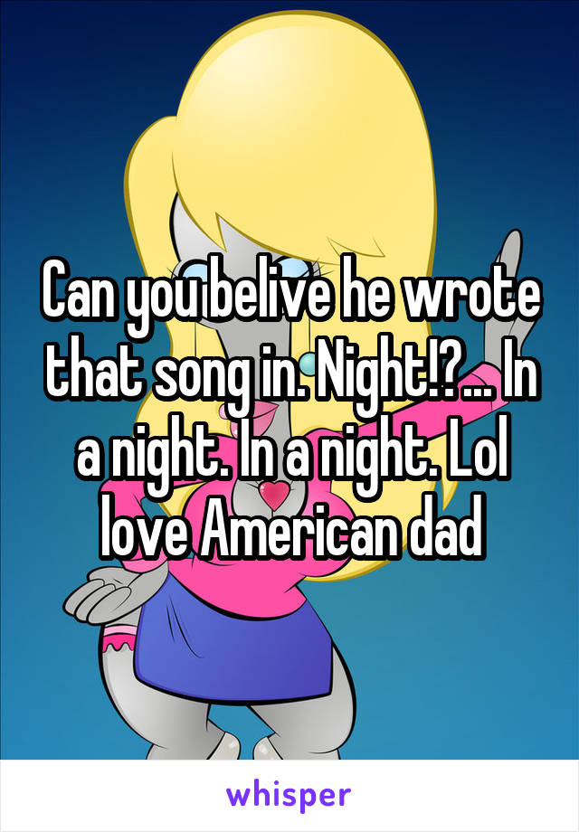Can you belive he wrote that song in. Night!?... In a night. In a night. Lol love American dad