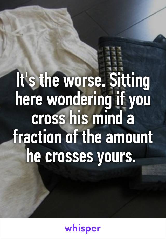 It's the worse. Sitting here wondering if you cross his mind a fraction of the amount he crosses yours. 