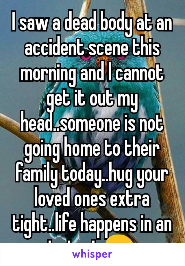 I saw a dead body at an accident scene this morning and I cannot get it out my head..someone is not going home to their family today..hug your loved ones extra tight..life happens in an instant 😢