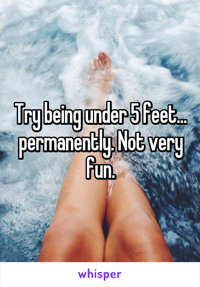 Try being under 5 feet... permanently. Not very fun.