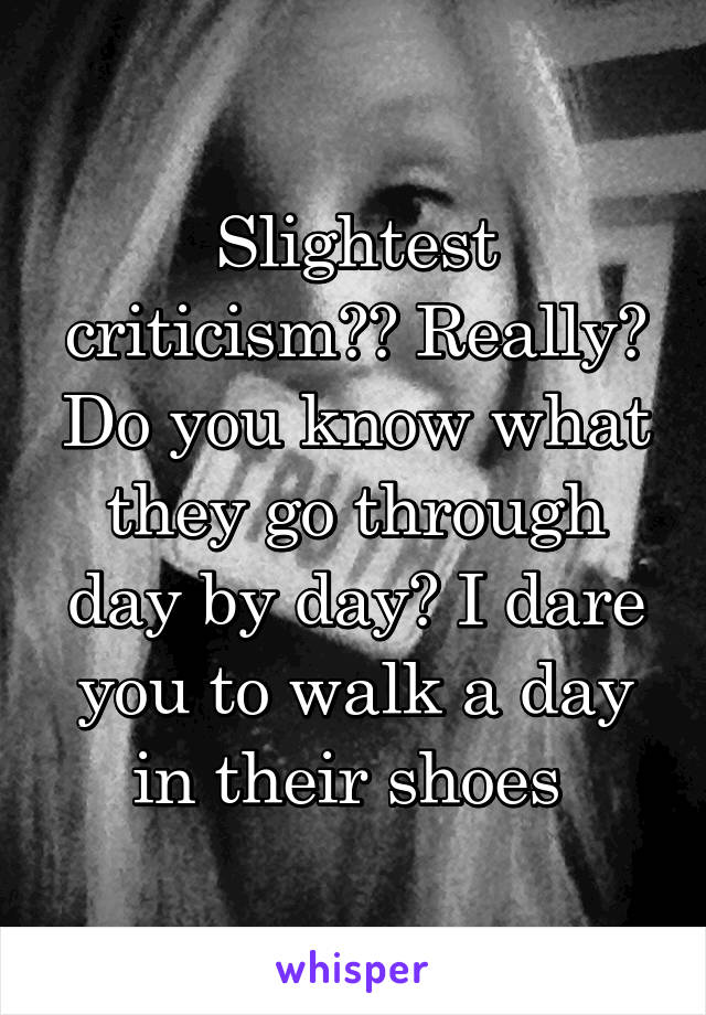 Slightest criticism?? Really? Do you know what they go through day by day? I dare you to walk a day in their shoes 
