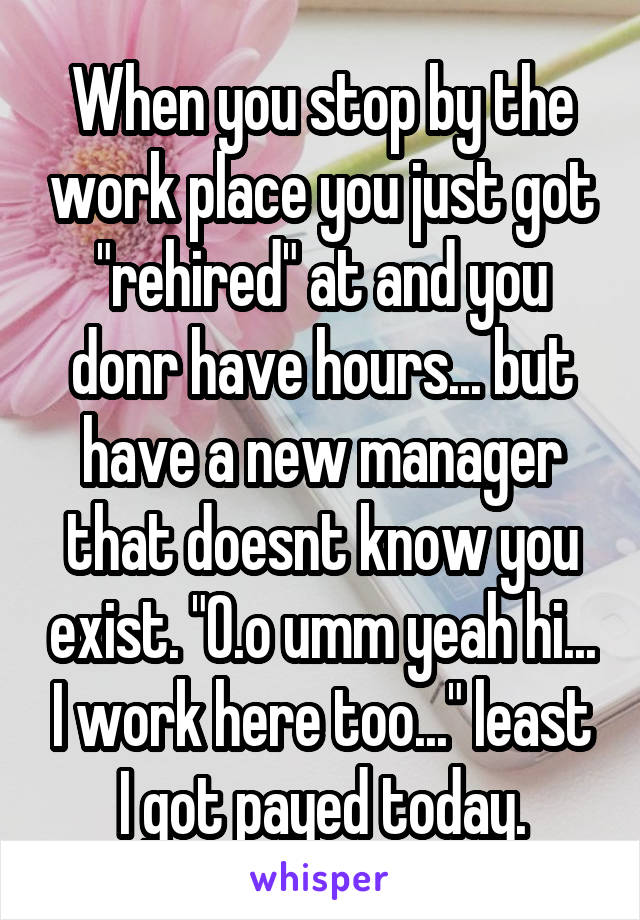 When you stop by the work place you just got "rehired" at and you donr have hours... but have a new manager that doesnt know you exist. "O.o umm yeah hi... I work here too..." least I got payed today.