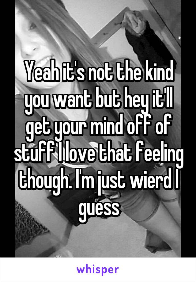 Yeah it's not the kind you want but hey it'll get your mind off of stuff I love that feeling though. I'm just wierd I guess