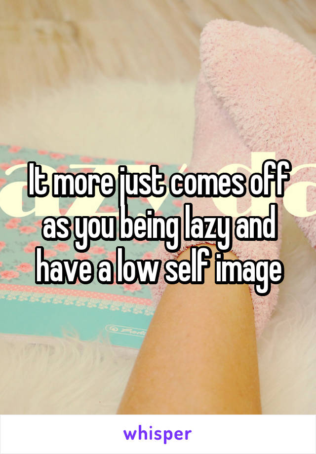 It more just comes off as you being lazy and have a low self image