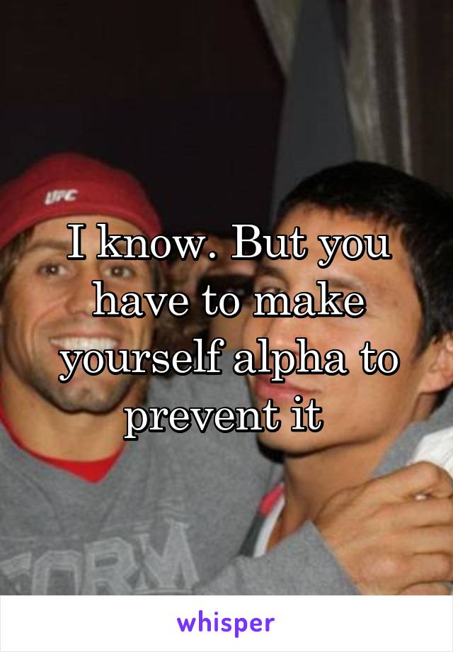 I know. But you have to make yourself alpha to prevent it 