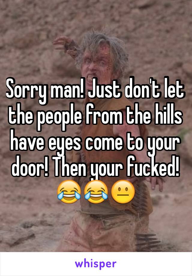 Sorry man! Just don't let the people from the hills have eyes come to your door! Then your fucked!😂😂😐
