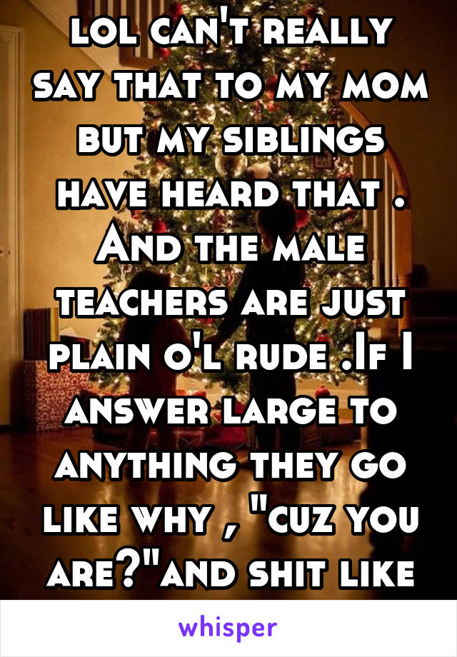 lol can't really say that to my mom but my siblings have heard that . And the male teachers are just plain o'l rude .If I answer large to anything they go like why , "cuz you are?"and shit like that