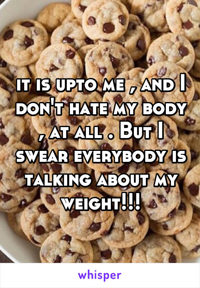 it is upto me , and I don't hate my body , at all . But I swear everybody is talking about my weight!!!