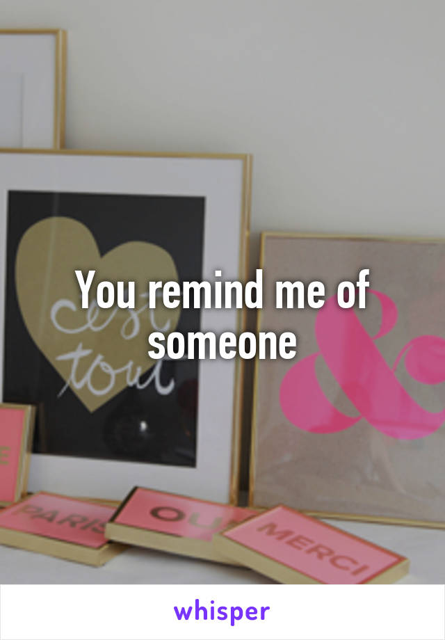 You remind me of someone