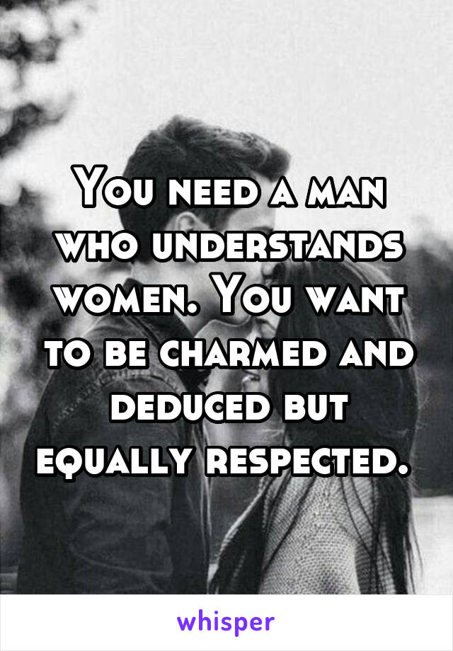 You need a man who understands women. You want to be charmed and deduced but equally respected. 