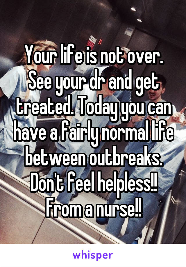 Your life is not over. See your dr and get treated. Today you can have a fairly normal life between outbreaks. Don't feel helpless!! From a nurse!!