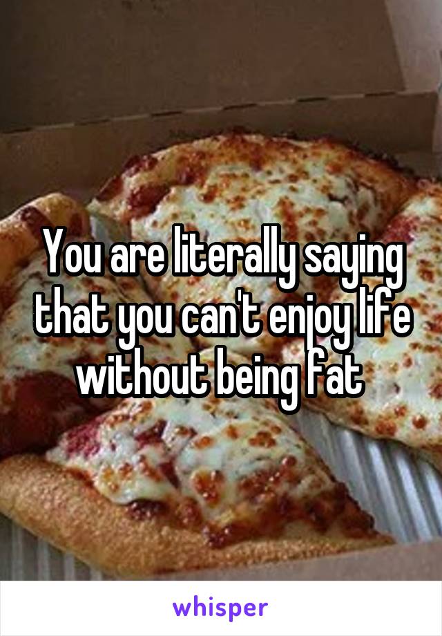 You are literally saying that you can't enjoy life without being fat 