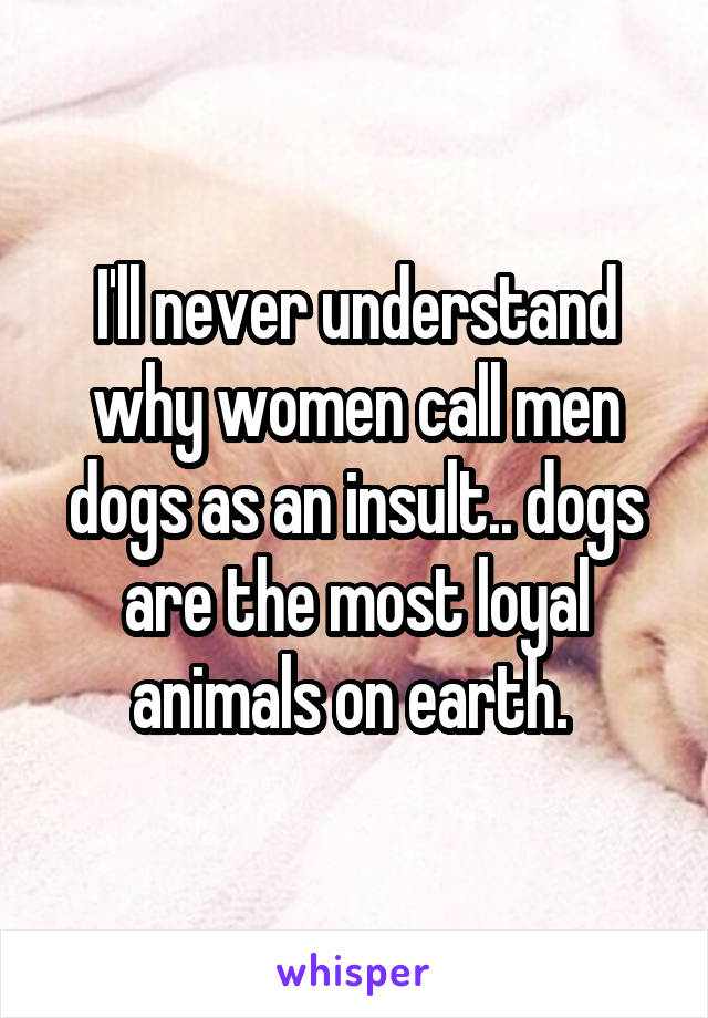 I'll never understand why women call men dogs as an insult.. dogs are the most loyal animals on earth. 