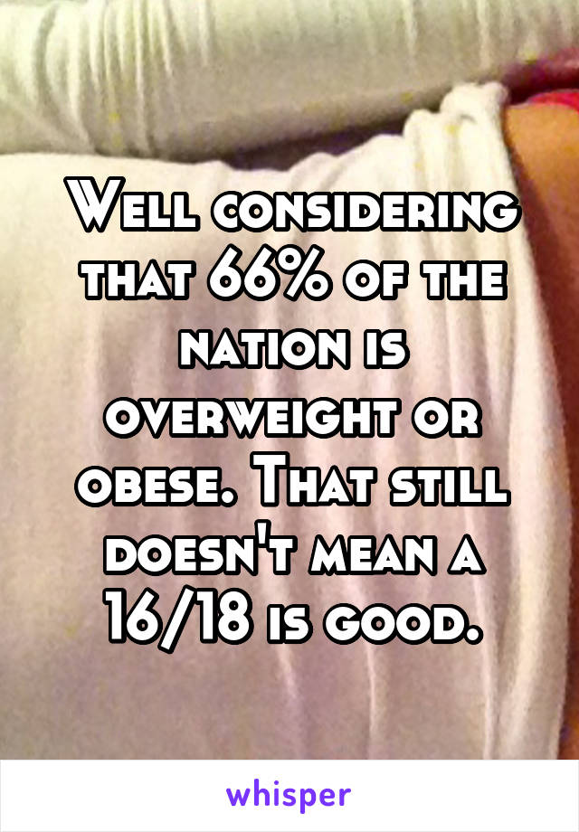 Well considering that 66% of the nation is overweight or obese. That still doesn't mean a 16/18 is good.