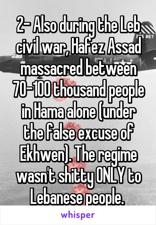 2- Also during the Leb civil war, Hafez Assad massacred between 70-100 thousand people in Hama alone (under the false excuse of Ekhwen). The regime wasn't shitty ONLY to Lebanese people. 