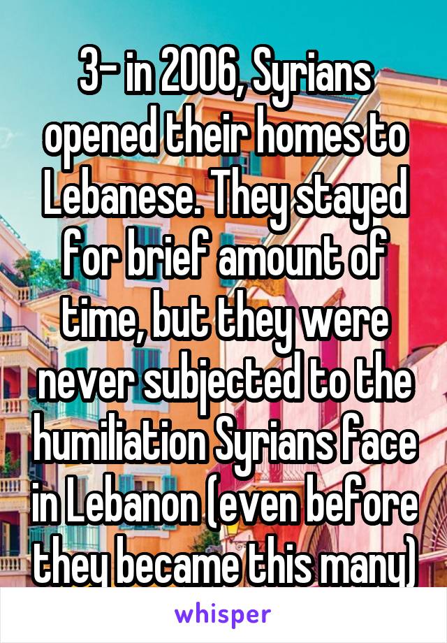 3- in 2006, Syrians opened their homes to Lebanese. They stayed for brief amount of time, but they were never subjected to the humiliation Syrians face in Lebanon (even before they became this many)