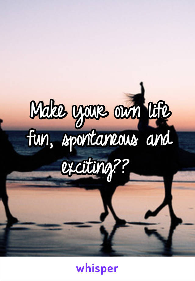 Make your own life fun, spontaneous and exciting?? 