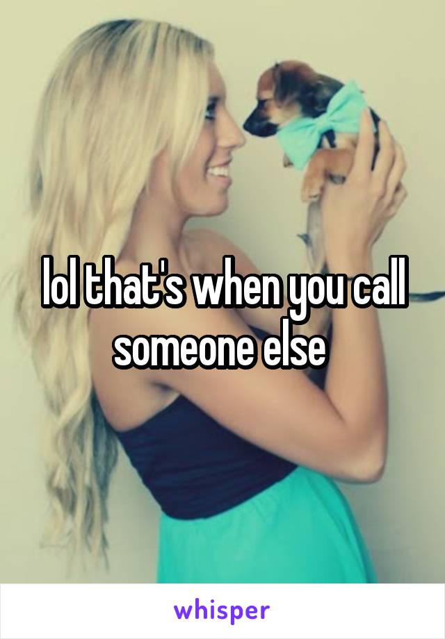 lol that's when you call someone else 