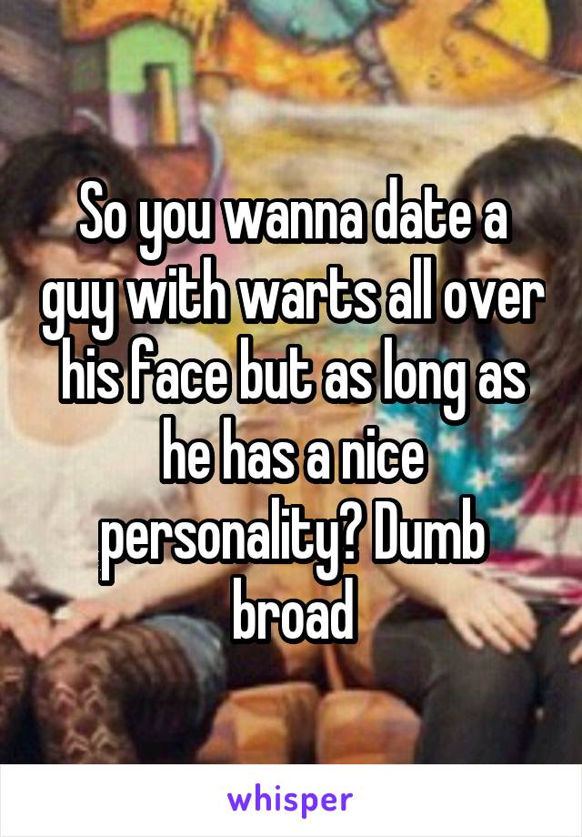 So you wanna date a guy with warts all over his face but as long as he has a nice personality? Dumb broad